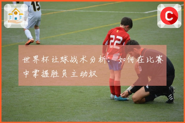 世界杯让球战术分析：如何在比赛中掌握胜负主动权