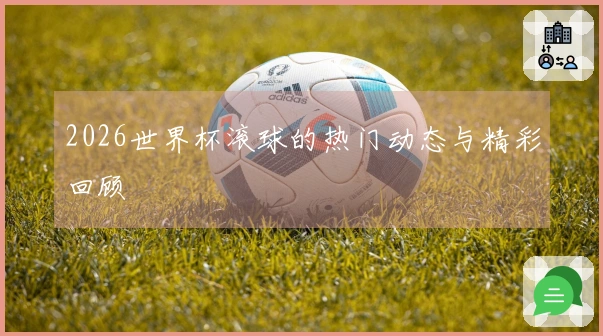 2026世界杯滚球的热门动态与精彩回顾