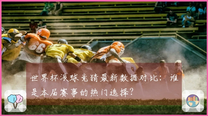 世界杯滚球竞猜最新数据对比：谁是本届赛事的热门选择？
